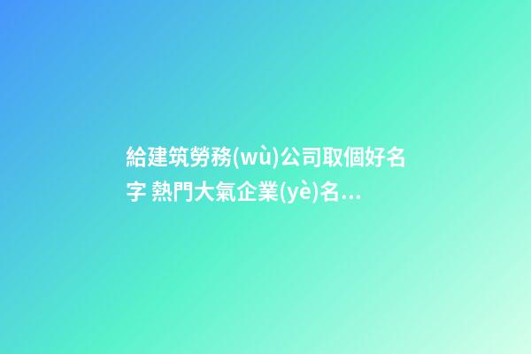 給建筑勞務(wù)公司取個好名字 熱門大氣企業(yè)名字,起名之家-第1張-公司起名-玄機派